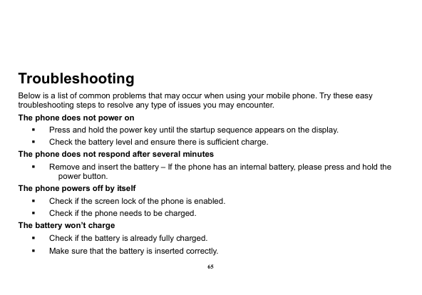  65  Troubleshooting Below is a list of common problems that may occur when using your mobile phone. Try these easy troubleshooting steps to resolve any type of issues you may encounter.   The phone does not power on   Press and hold the power key until the startup sequence appears on the display.   Check the battery level and ensure there is sufficient charge. The phone does not respond after several minutes   Remove and insert the battery – If the phone has an internal battery, please press and hold the power button. The phone powers off by itself   Check if the screen lock of the phone is enabled.   Check if the phone needs to be charged. The battery won’t charge   Check if the battery is already fully charged.   Make sure that the battery is inserted correctly.   