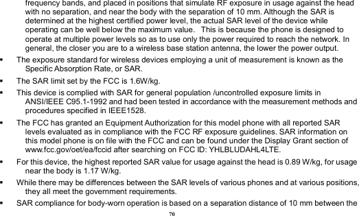  70 frequency bands, and placed in positions that simulate RF exposure in usage against the head with no separation, and near the body with the separation of 10 mm. Although the SAR is determined at the highest certified power level, the actual SAR level of the device while operating can be well below the maximum value.   This is because the phone is designed to operate at multiple power levels so as to use only the power required to reach the network. In general, the closer you are to a wireless base station antenna, the lower the power output.   The exposure standard for wireless devices employing a unit of measurement is known as the Specific Absorption Rate, or SAR.    The SAR limit set by the FCC is 1.6W/kg.    This device is complied with SAR for general population /uncontrolled exposure limits in ANSI/IEEE C95.1-1992 and had been tested in accordance with the measurement methods and procedures specified in IEEE1528.   The FCC has granted an Equipment Authorization for this model phone with all reported SAR levels evaluated as in compliance with the FCC RF exposure guidelines. SAR information on this model phone is on file with the FCC and can be found under the Display Grant section of www.fcc.gov/oet/ea/fccid after searching on FCC ID: YHLBLUDAHL4LTE.   For this device, the highest reported SAR value for usage against the head is 0.89 W/kg, for usage near the body is 1.17 W/kg.   While there may be differences between the SAR levels of various phones and at various positions, they all meet the government requirements.   SAR compliance for body-worn operation is based on a separation distance of 10 mm between the 
