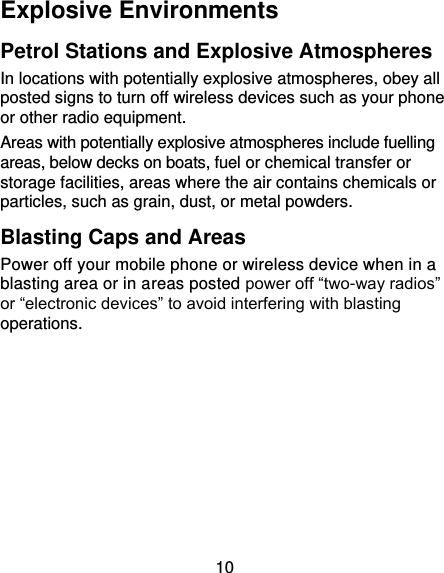 10 Explosive Environments Petrol Stations and Explosive Atmospheres In locations with potentially explosive atmospheres, obey all posted signs to turn off wireless devices such as your phone or other radio equipment. Areas with potentially explosive atmospheres include fuelling areas, below decks on boats, fuel or chemical transfer or storage facilities, areas where the air contains chemicals or particles, such as grain, dust, or metal powders. Blasting Caps and Areas Power off your mobile phone or wireless device when in a blasting area or in areas posted power off “two-way radios” or “electronic devices” to avoid interfering with blasting operations.       