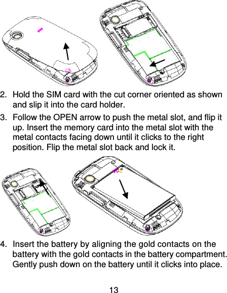 13  2.  Hold the SIM card with the cut corner oriented as shown and slip it into the card holder.   3.  Follow the OPEN arrow to push the metal slot, and flip it up. Insert the memory card into the metal slot with the metal contacts facing down until it clicks to the right position. Flip the metal slot back and lock it.  4.  Insert the battery by aligning the gold contacts on the battery with the gold contacts in the battery compartment. Gently push down on the battery until it clicks into place. 
