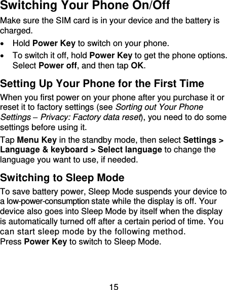15 Switching Your Phone On/Off   Make sure the SIM card is in your device and the battery is charged.     Hold Power Key to switch on your phone.   To switch it off, hold Power Key to get the phone options. Select Power off, and then tap OK. Setting Up Your Phone for the First Time   When you first power on your phone after you purchase it or reset it to factory settings (see Sorting out Your Phone Settings – Privacy: Factory data reset), you need to do some settings before using it. Tap Menu Key in the standby mode, then select Settings &gt; Language &amp; keyboard &gt; Select language to change the language you want to use, if needed. Switching to Sleep Mode To save battery power, Sleep Mode suspends your device to a low-power-consumption state while the display is off. Your device also goes into Sleep Mode by itself when the display is automatically turned off after a certain period of time. You can start sleep mode by the following method.   Press Power Key to switch to Sleep Mode. 