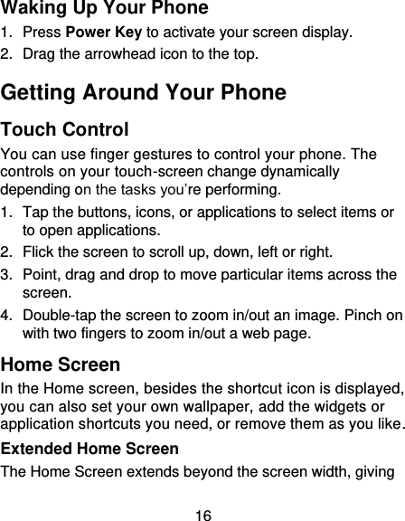 16 Waking Up Your Phone 1.  Press Power Key to activate your screen display. 2.  Drag the arrowhead icon to the top. Getting Around Your Phone Touch Control You can use finger gestures to control your phone. The controls on your touch-screen change dynamically depending on the tasks you’re performing. 1.  Tap the buttons, icons, or applications to select items or to open applications. 2.  Flick the screen to scroll up, down, left or right. 3.  Point, drag and drop to move particular items across the screen. 4.  Double-tap the screen to zoom in/out an image. Pinch on with two fingers to zoom in/out a web page. Home Screen In the Home screen, besides the shortcut icon is displayed, you can also set your own wallpaper, add the widgets or application shortcuts you need, or remove them as you like.   Extended Home Screen The Home Screen extends beyond the screen width, giving 