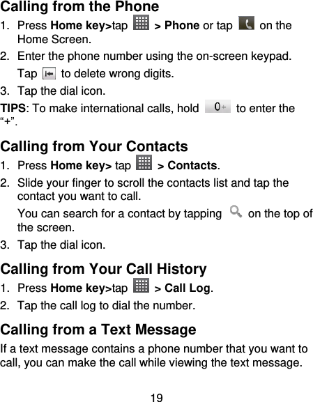 19 Calling from the Phone 1.  Press Home key&gt;tap  &gt; Phone or tap   on the Home Screen. 2.  Enter the phone number using the on-screen keypad. Tap   to delete wrong digits. 3.  Tap the dial icon. TIPS: To make international calls, hold    to enter the “+”. Calling from Your Contacts 1.  Press Home key&gt; tap   &gt; Contacts. 2.  Slide your finger to scroll the contacts list and tap the contact you want to call. You can search for a contact by tapping    on the top of the screen. 3.  Tap the dial icon. Calling from Your Call History 1.  Press Home key&gt;tap    &gt; Call Log. 2.  Tap the call log to dial the number. Calling from a Text Message If a text message contains a phone number that you want to call, you can make the call while viewing the text message. 