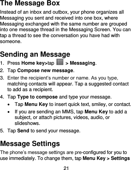 21 The Message Box Instead of an inbox and outbox, your phone organizes all Messaging you sent and received into one box, where Messaging exchanged with the same number are grouped into one message thread in the Messaging Screen. You can tap a thread to see the conversation you have had with someone. Sending an Message 1.  Press Home key&gt;tap    &gt; Messaging. 2.  Tap Compose new message. 3. Enter the recipient’s number or name. As you type, matching contacts will appear. Tap a suggested contact to add as a recipient. 4.  Tap Type to compose and type your message.   Tap Menu Key to insert quick text, smiley, or contact.   If you are sending an MMS, tap Menu Key to add a subject, or attach pictures, videos, audio, or slideshows. 5.  Tap Send to send your message. Message Settings The phone’s message settings are pre-configured for you to use immediately. To change them, tap Menu Key &gt; Settings 
