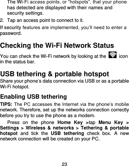 23 The Wi-Fi access points, or “hotspots”, that your phone has detected are displayed with their names and security settings. 2.  Tap an access point to connect to it. If security features are implemented, you’ll need to enter a password. Checking the Wi-Fi Network Status You can check the Wi-Fi network by looking at the    icon in the status bar.   USB tethering &amp; portable hotspot Share your phone’s data connection via USB or as a portable Wi-Fi hotspot. Enabling USB tethering   TIPS: The PC accesses the Internet via the phone’s mobile network. Therefore, set up the networks connection correctly before you try to use the phone as a modem.    Press  on  the  phone  Home  Key  &gt;tap  Menu  Key  &gt; Settings &gt; Wireless &amp;  networks &gt; Tethering &amp; portable hotspot  and  tick  the  USB  tethering  check  box.  A  new network connection will be created on your PC. 