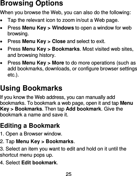 25 Browsing Options When you browse the Web, you can also do the following:   Tap the relevant icon to zoom in/out a Web page.   Press Menu Key &gt; Windows to open a window for web browsing.   Press Menu Key &gt; Close and select to exit.   Press Menu Key &gt; Bookmarks. Most visited web sites, and browsing history.   Press Menu Key &gt; More to do more operations (such as add bookmarks, downloads, or configure browser settings etc.). Using Bookmarks If you know the Web address, you can manually add bookmarks. To bookmark a web page, open it and tap Menu Key &gt; Bookmarks. Then tap Add bookmark. Give the bookmark a name and save it. Editing a Bookmark 1. Open a Browser window. 2. Tap Menu Key &gt; Bookmarks. 3. Select an item you want to edit and hold on it until the shortcut menu pops up. 4. Select Edit bookmark. 