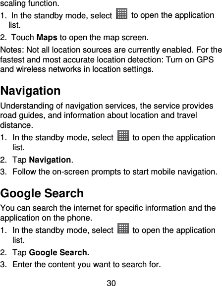30 scaling function. 1. In the standby mode, select    to open the application list. 2.  Touch Maps to open the map screen. Notes: Not all location sources are currently enabled. For the fastest and most accurate location detection: Turn on GPS and wireless networks in location settings. Navigation Understanding of navigation services, the service provides road guides, and information about location and travel distance. 1. In the standby mode, select    to open the application list. 2.  Tap Navigation. 3.  Follow the on-screen prompts to start mobile navigation. Google Search You can search the internet for specific information and the application on the phone. 1. In the standby mode, select    to open the application list. 2.  Tap Google Search. 3.  Enter the content you want to search for. 