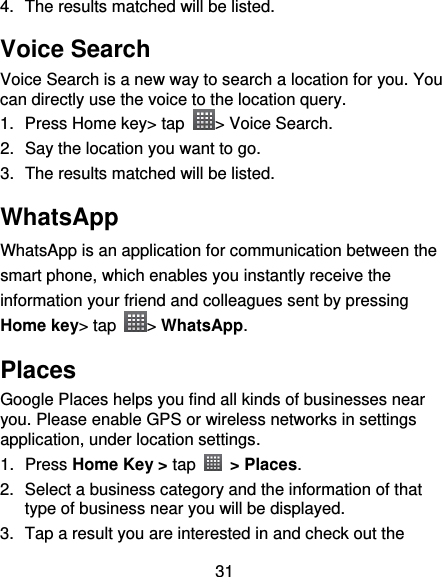 31 4.  The results matched will be listed. Voice Search Voice Search is a new way to search a location for you. You can directly use the voice to the location query. 1.  Press Home key&gt; tap  &gt; Voice Search. 2.  Say the location you want to go. 3.  The results matched will be listed. WhatsApp WhatsApp is an application for communication between the smart phone, which enables you instantly receive the information your friend and colleagues sent by pressing Home key&gt; tap  &gt; WhatsApp. Places Google Places helps you find all kinds of businesses near you. Please enable GPS or wireless networks in settings application, under location settings. 1.  Press Home Key &gt; tap    &gt; Places.   2.  Select a business category and the information of that type of business near you will be displayed. 3.  Tap a result you are interested in and check out the 