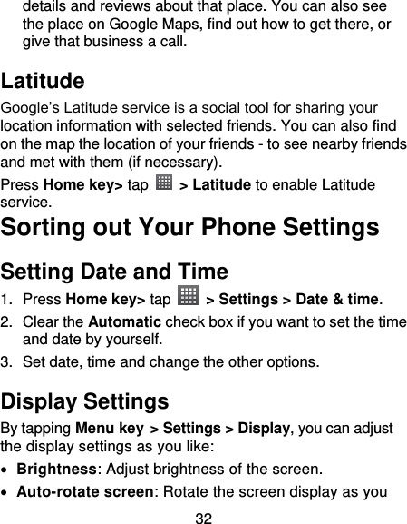 32 details and reviews about that place. You can also see the place on Google Maps, find out how to get there, or give that business a call. Latitude Google’s Latitude service is a social tool for sharing your location information with selected friends. You can also find on the map the location of your friends - to see nearby friends and met with them (if necessary). Press Home key&gt; tap   &gt; Latitude to enable Latitude service. Sorting out Your Phone Settings Setting Date and Time 1.  Press Home key&gt; tap    &gt; Settings &gt; Date &amp; time. 2.  Clear the Automatic check box if you want to set the time and date by yourself. 3.  Set date, time and change the other options. Display Settings By tapping Menu key &gt; Settings &gt; Display, you can adjust the display settings as you like:  Brightness: Adjust brightness of the screen.  Auto-rotate screen: Rotate the screen display as you 