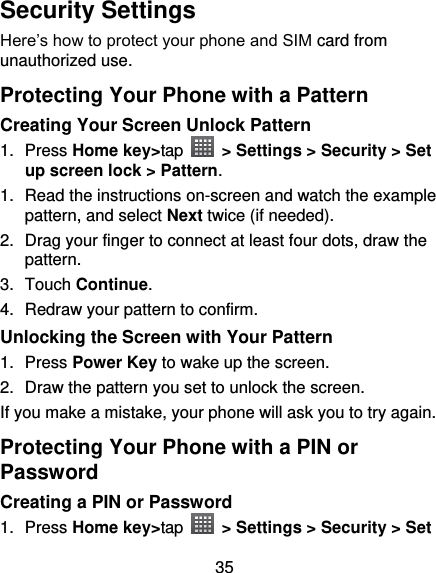 35 Security Settings Here’s how to protect your phone and SIM card from unauthorized use.   Protecting Your Phone with a Pattern Creating Your Screen Unlock Pattern 1.  Press Home key&gt;tap    &gt; Settings &gt; Security &gt; Set up screen lock &gt; Pattern. 1. Read the instructions on-screen and watch the example pattern, and select Next twice (if needed). 2.  Drag your finger to connect at least four dots, draw the pattern. 3.  Touch Continue. 4.  Redraw your pattern to confirm. Unlocking the Screen with Your Pattern 1.  Press Power Key to wake up the screen. 2.  Draw the pattern you set to unlock the screen. If you make a mistake, your phone will ask you to try again. Protecting Your Phone with a PIN or Password Creating a PIN or Password 1.  Press Home key&gt;tap    &gt; Settings &gt; Security &gt; Set 