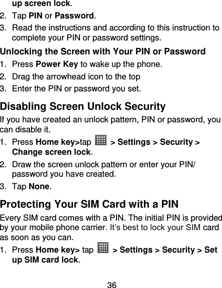 36 up screen lock. 2.  Tap PIN or Password.   3. Read the instructions and according to this instruction to complete your PIN or password settings. Unlocking the Screen with Your PIN or Password 1.  Press Power Key to wake up the phone. 2.  Drag the arrowhead icon to the top 3.  Enter the PIN or password you set. Disabling Screen Unlock Security If you have created an unlock pattern, PIN or password, you can disable it. 1.  Press Home key&gt;tap    &gt; Settings &gt; Security &gt; Change screen lock. 2.  Draw the screen unlock pattern or enter your PIN/ password you have created. 3.  Tap None. Protecting Your SIM Card with a PIN Every SIM card comes with a PIN. The initial PIN is provided by your mobile phone carrier. It’s best to lock your SIM card as soon as you can. 1.  Press Home key&gt; tap   &gt; Settings &gt; Security &gt; Set up SIM card lock. 