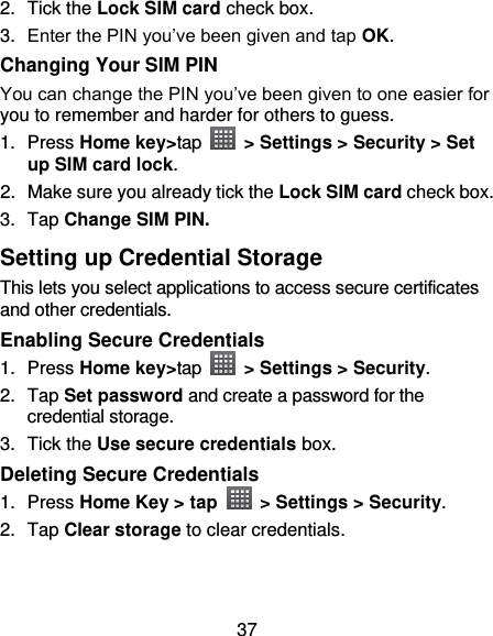 37 2.  Tick the Lock SIM card check box. 3. Enter the PIN you’ve been given and tap OK. Changing Your SIM PIN You can change the PIN you’ve been given to one easier for you to remember and harder for others to guess. 1.  Press Home key&gt;tap    &gt; Settings &gt; Security &gt; Set up SIM card lock. 2.  Make sure you already tick the Lock SIM card check box. 3.  Tap Change SIM PIN. Setting up Credential Storage This lets you select applications to access secure certificates and other credentials. Enabling Secure Credentials 1.  Press Home key&gt;tap    &gt; Settings &gt; Security. 2.  Tap Set password and create a password for the credential storage. 3.  Tick the Use secure credentials box.  Deleting Secure Credentials 1.  Press Home Key &gt; tap    &gt; Settings &gt; Security. 2.  Tap Clear storage to clear credentials. 