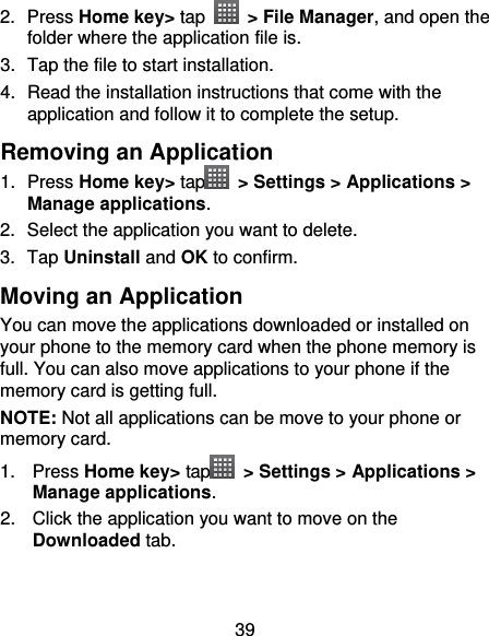 39 2.  Press Home key&gt; tap    &gt; File Manager, and open the folder where the application file is. 3.  Tap the file to start installation. 4. Read the installation instructions that come with the application and follow it to complete the setup. Removing an Application 1.  Press Home key&gt; tap   &gt; Settings &gt; Applications &gt; Manage applications. 2.  Select the application you want to delete. 3.  Tap Uninstall and OK to confirm. Moving an Application You can move the applications downloaded or installed on your phone to the memory card when the phone memory is full. You can also move applications to your phone if the memory card is getting full. NOTE: Not all applications can be move to your phone or memory card. 1.  Press Home key&gt; tap   &gt; Settings &gt; Applications &gt; Manage applications. 2.  Click the application you want to move on the Downloaded tab.  