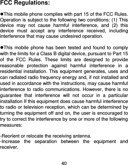 40 FCC Regulations:  This mobile phone complies with part 15 of the FCC Rules. Operation is subject to the following two conditions: (1) This device  may  not  cause  harmful  interference,  and  (2)  this device  must  accept  any  interference  received,  including interference that may cause undesired operation.  This mobile  phone  has been  tested  and found  to  comply with the limits for a Class B digital device, pursuant to Part 15 of  the  FCC  Rules.  These  limits  are  designed  to  provide reasonable  protection  against  harmful  interference  in  a residential installation. This equipment generates, uses and can radiated radio frequency energy and, if not installed and used in accordance with the instructions, may cause harmful interference to radio communications. However, there is no guarantee  that  interference  will  not  occur  in  a  particular installation If this equipment does cause harmful interference to radio or television reception, which can be determined by turning the equipment off and on, the user is encouraged to try to correct the interference by one or more of the following measures:  -Reorient or relocate the receiving antenna. -Increase  the  separation  between  the  equipment  and receiver. 