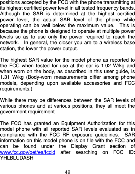 42 positions accepted by the FCC with the phone transmitting at its highest certified power level in all tested frequency bands.   Although  the  SAR  is  determined  at  the  highest  certified power  level,  the  actual  SAR  level  of  the  phone  while operating  can  be  well  below  the  maximum  value.    This  is because the phone is designed to operate at multiple power levels  so  as  to  use  only  the  power  required  to  reach  the network.    In general, the closer you are to a wireless base station, the lower the power output.  The highest SAR value for the model phone as reported to the  FCC  when  tested  for  use  at  the  ear  is  1.02  W/kg  and when worn on the body, as described in this user guide, is 1.31  W/kg  (Body-worn  measurements  differ  among  phone models,  depending  upon  available  accessories  and  FCC requirements.)  While there may be  differences between the SAR levels of various  phones  and  at  various  positions,  they  all  meet  the government requirement.  The  FCC  has  granted  an  Equipment  Authorization  for  this model  phone  with  all  reported  SAR  levels  evaluated  as  in compliance  with  the  FCC  RF  exposure  guidelines.    SAR information on this model phone is on file with the FCC and can  be  found  under  the  Display  Grant  section  of www.fcc.gov/oet/ea/fccid  after  searching  on  FCC  ID: YHLBLUDASH 