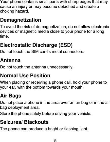 5 Your phone contains small parts with sharp edges that may cause an injury or may become detached and create a choking hazard. Demagnetization To avoid the risk of demagnetization, do not allow electronic devices or magnetic media close to your phone for a long time. Electrostatic Discharge (ESD) Do not touch the SIM card’s metal connectors. Antenna Do not touch the antenna unnecessarily. Normal Use Position When placing or receiving a phone call, hold your phone to your ear, with the bottom towards your mouth. Air Bags Do not place a phone in the area over an air bag or in the air bag deployment area. Store the phone safely before driving your vehicle. Seizures/ Blackouts The phone can produce a bright or flashing light. 