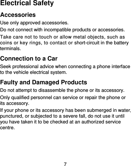 7 Electrical Safety Accessories Use only approved accessories. Do not connect with incompatible products or accessories. Take care not to touch or allow metal objects, such as coins or key rings, to contact or short-circuit in the battery terminals. Connection to a Car Seek professional advice when connecting a phone interface to the vehicle electrical system. Faulty and Damaged Products Do not attempt to disassemble the phone or its accessory. Only qualified personnel can service or repair the phone or its accessory. If your phone or its accessory has been submerged in water, punctured, or subjected to a severe fall, do not use it until you have taken it to be checked at an authorized service centre. 