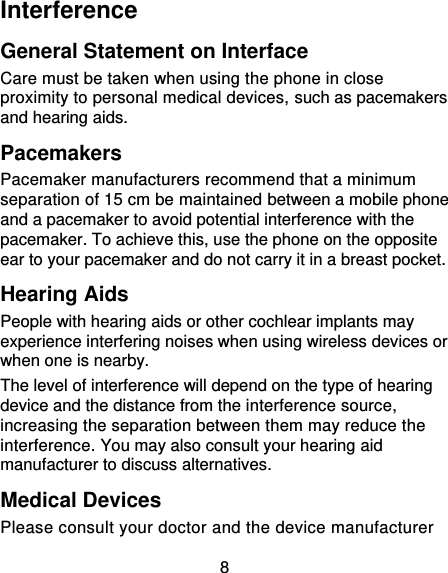8 Interference   General Statement on Interface Care must be taken when using the phone in close proximity to personal medical devices, such as pacemakers and hearing aids. Pacemakers Pacemaker manufacturers recommend that a minimum separation of 15 cm be maintained between a mobile phone and a pacemaker to avoid potential interference with the pacemaker. To achieve this, use the phone on the opposite ear to your pacemaker and do not carry it in a breast pocket. Hearing Aids People with hearing aids or other cochlear implants may experience interfering noises when using wireless devices or when one is nearby. The level of interference will depend on the type of hearing device and the distance from the interference source, increasing the separation between them may reduce the interference. You may also consult your hearing aid manufacturer to discuss alternatives. Medical Devices Please consult your doctor and the device manufacturer 