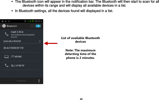 19     The Bluetooth icon will appear in the notification bar. The Bluetooth will then start to scan for all devices within its range and will display all available devices in a list.    In Bluetooth settings, all the devices found will displayed in a list.    List of available Bluetooth devices Note: The maximum detecting time of the phone is 2 minutes. 