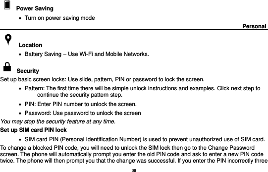 38   Power Saving      Turn on power saving mode                                                                                      Personal                                                      Location    Battery Saving – Use Wi-Fi and Mobile Networks.   Security   Set up basic screen locks: Use slide, pattern, PIN or password to lock the screen.      Pattern: The first time there will be simple unlock instructions and examples. Click next step to continue the security pattern step.      PIN: Enter PIN number to unlock the screen.    Password: Use password to unlock the screen You may stop the security feature at any time. Set up SIM card PIN lock    SIM card PIN (Personal Identification Number) is used to prevent unauthorized use of SIM card.   To change a blocked PIN code, you will need to unlock the SIM lock then go to the Change Password screen. The phone will automatically prompt you enter the old PIN code and ask to enter a new PIN code twice. The phone will then prompt you that the change was successful. If you enter the PIN incorrectly three 
