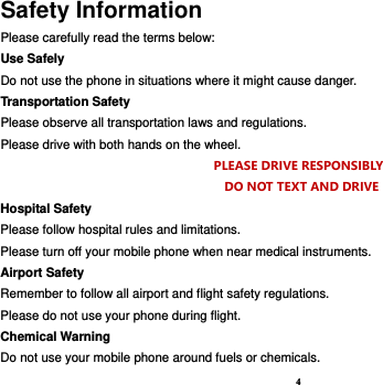 4 Safety Information Please carefully read the terms below: Use Safely Do not use the phone in situations where it might cause danger. Transportation Safety Please observe all transportation laws and regulations. Please drive with both hands on the wheel.   PLEASE DRIVE RESPONSIBLY     DO NOT TEXT AND DRIVE Hospital Safety Please follow hospital rules and limitations. Please turn off your mobile phone when near medical instruments. Airport Safety Remember to follow all airport and flight safety regulations.   Please do not use your phone during flight. Chemical Warning Do not use your mobile phone around fuels or chemicals. 