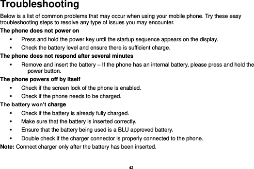 42 Troubleshooting Below is a list of common problems that may occur when using your mobile phone. Try these easy troubleshooting steps to resolve any type of issues you may encounter.   The phone does not power on   Press and hold the power key until the startup sequence appears on the display.   Check the battery level and ensure there is sufficient charge. The phone does not respond after several minutes   Remove and insert the battery – If the phone has an internal battery, please press and hold the power button. The phone powers off by itself   Check if the screen lock of the phone is enabled.   Check if the phone needs to be charged. The battery won’t charge   Check if the battery is already fully charged.   Make sure that the battery is inserted correctly.     Ensure that the battery being used is a BLU approved battery.   Double check if the charger connector is properly connected to the phone. Note: Connect charger only after the battery has been inserted.  