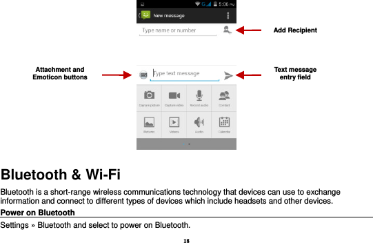 18  Bluetooth &amp; Wi-Fi Bluetooth is a short-range wireless communications technology that devices can use to exchange information and connect to different types of devices which include headsets and other devices. Power on Bluetooth                                                                                 Settings » Bluetooth and select to power on Bluetooth. Attachment and Emoticon buttons Text message entry field Add Recipient 