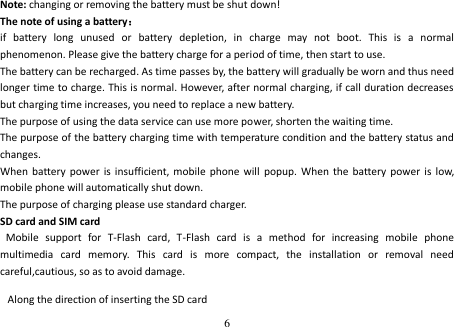 6   Note: changing or removing the battery must be shut down! The note of using a battery： if  battery  long  unused  or  battery  depletion,  in  charge  may  not  boot.  This  is  a  normal phenomenon. Please give the battery charge for a period of time, then start to use. The battery can be recharged. As time passes by, the battery will gradually be worn and thus need longer time to charge. This is normal. However, after normal charging, if call duration decreases but charging time increases, you need to replace a new battery. The purpose of using the data service can use more power, shorten the waiting time. The purpose of the battery charging time with temperature condition and the battery status and changes. When  battery power  is  insufficient, mobile  phone will  popup.  When  the  battery power is  low, mobile phone will automatically shut down. The purpose of charging please use standard charger. SD card and SIM card   Mobile  support  for  T-Flash  card,  T-Flash  card  is  a  method  for  increasing  mobile  phone multimedia  card  memory.  This  card  is  more  compact,  the  installation  or  removal  need careful,cautious, so as to avoid damage.  Along the direction of inserting the SD card    