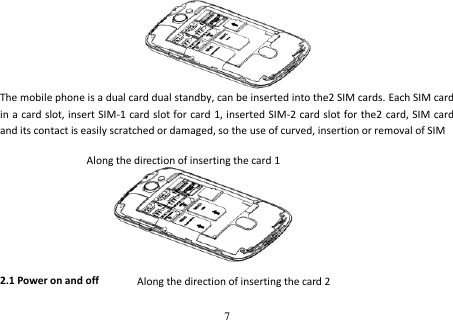 7         The mobile phone is a dual card dual standby, can be inserted into the2 SIM cards. Each SIM card in a card slot, insert SIM-1 card slot for card 1, inserted SIM-2 card slot for the2  card, SIM card and its contact is easily scratched or damaged, so the use of curved, insertion or removal of SIM         2.1 Power on and off Along the direction of inserting the card 1 Along the direction of inserting the card 2 