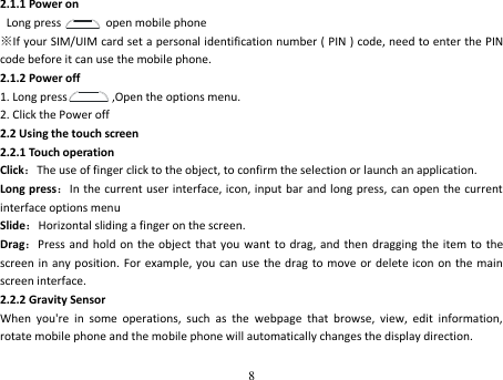 8  2.1.1 Power on  Long press       open mobile phone ※If your SIM/UIM card set a personal identification number ( PIN ) code, need to enter the PIN code before it can use the mobile phone. 2.1.2 Power off 1. Long press         ,Open the options menu. 2. Click the Power off 2.2 Using the touch screen 2.2.1 Touch operation Click：The use of finger click to the object, to confirm the selection or launch an application. Long press：In the current user interface, icon, input  bar and long press,  can open the current interface options menu Slide：Horizontal sliding a finger on the screen. Drag：Press and hold  on the object that you  want  to  drag, and then dragging the item  to  the screen in any position.  For example, you  can use  the drag  to move or delete icon on  the main screen interface. 2.2.2 Gravity Sensor When  you&apos;re  in  some  operations,  such  as  the  webpage  that  browse,  view,  edit  information, rotate mobile phone and the mobile phone will automatically changes the display direction. 