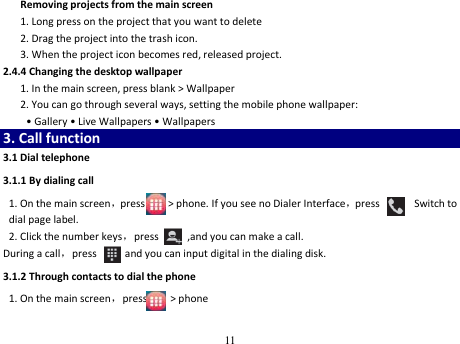 11  Removing projects from the main screen 1. Long press on the project that you want to delete 2. Drag the project into the trash icon. 3. When the project icon becomes red, released project. 2.4.4 Changing the desktop wallpaper    1. In the main screen, press blank &gt; Wallpaper   2. You can go through several ways, setting the mobile phone wallpaper: • Gallery • Live Wallpapers • Wallpapers 3. Call function 3.1 Dial telephone 3.1.1 By dialing call   1. On the main screen，press        &gt; phone. If you see no Dialer Interface，press            Switch to dial page label.   2. Click the number keys，press          ,and you can make a call. During a call，press        , and you can input digital in the dialing disk.   3.1.2 Through contacts to dial the phone 1. On the main screen，press        &gt; phone 