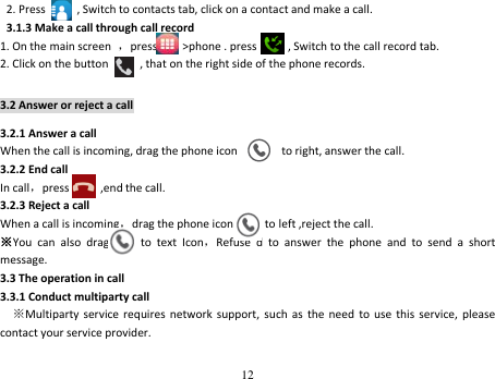 12  2. Press      , Switch to contacts tab, click on a contact and make a call.  3.1.3 Make a call through call record 1. On the main screen  ，press        &gt;phone . press        , Switch to the call record tab. 2. Click on the button          , that on the right side of the phone records. 3.2 Answer or reject a call 3.2.1 Answer a call When the call is incoming, drag the phone icon              to right, answer the call. 3.2.2 End call In call，press          ,end the call. 3.2.3 Reject a call When a call is incoming，drag the phone icon        to left ,reject the call. ※You  can  also  drag          to  text  Icon，Refuse  d  to  answer  the  phone  and  to  send  a  short message. 3.3 The operation in call 3.3.1 Conduct multiparty call   ※Multiparty service  requires  network  support,  such  as  the  need  to  use  this  service,  please contact your service provider. 