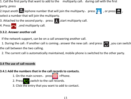 13  1. Call the first party that want to add to the    multiparty call，during call with the first  party ,press      . 2.Input another telephone number that will join the multiparty，press          , or press        ,             select a number that will join the multiparty. 3. Attached to the second party，press        ,start multiparty call. 4. Press          ,end multiparty call. 3.3.2. Answer another call If the network support, can be on a call answering another call. 1. During the call，If another call is coming，answer the new call，and press          ,you can switch the call between the two calling. 2. The current call is automatically maintained, mobile phone is switched to the other party. 3.4 The use of call records 3.4.1 Add the numbers that in the call records to contacts. 1. On the main screen，press        &gt;Phone. 2. Press        ,switch to the call records. 3. Click the entry that you want to add to contact.   