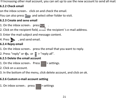 21  ※Increasing other mail account, you can set up to use the new account to send all mail. 6.2.2 Check email   on the inbox screen，click on and check the email. You can also press          and select other folder to visit. 6.2.3 Create and send email 1. On the inbox screen，press          . 2. Click on the recipient field, enter the recipient &apos;s e-mail address. 3. Enter the mail subject and message content. 4. Press          , and send email. 6.2.4 Reply email 1. On the inbox screen，press the email that you want to reply. 2. Press “reply” or        or      &gt; “reply all”. 6.2.5 Delete the email account 1. On the inbox screen，Press      &gt; settings. 2. Click on a account. 3. In the bottom of the menu, click delete account, and click on ok. 6.2.6 Custom e-mail account setting 1. On inbox screen，press     &gt; settings 