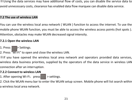 23  ※Using the data services may have additional flow of costs, you can disable the service data to avoid unnecessary costs, clearance has enabled data flow marquee can disable data service. 7.2 The use of wireless LAN You can use the wireless local area network ( WLAN ) function to access the internet. To use the mobile phone WLAN function, you must be able to access the wireless access points (hot spots ). Attention, obstacles may make WLAN decreased signal intensity. 7.2.1 Open the wireless LAN 1. Press        &gt; Settings. 2. Press “Wi-Fi” to open and close the wireless LAN. ※If  you  have  opened  the  wireless  local  area  network  and  operators  provided  data  services, wireless data business  priorities, supplied  by the operators of the  data  service in  wireless  LAN connection after an interruption. 7.2.2 Connect to wireless LAN   1. After opening Wi-Fi，press        &gt; settings. 2. Click the WLAN menu bar to enter the WLAN setup screen. Mobile phone will list search within a wireless local area network. 