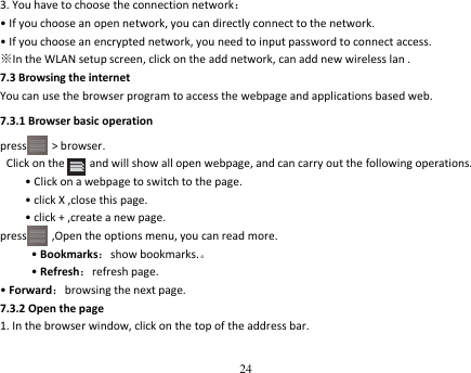 24  3. You have to choose the connection network： • If you choose an open network, you can directly connect to the network. • If you choose an encrypted network, you need to input password to connect access. ※In the WLAN setup screen, click on the add network, can add new wireless lan . 7.3 Browsing the internet You can use the browser program to access the webpage and applications based web. 7.3.1 Browser basic operation press        &gt; browser.    Click on the        and will show all open webpage, and can carry out the following operations. • Click on a webpage to switch to the page. • click X ,close this page. • click + ,create a new page. press     ,Open the options menu, you can read more. • Bookmarks：show bookmarks.。 • Refresh：refresh page. • Forward：browsing the next page. 7.3.2 Open the page 1. In the browser window, click on the top of the address bar. 