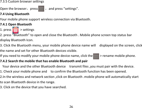 26  7.3.5 Custom browser settings Open the browser，press     ，and press “settings”. 7.4 Using Bluetooth Your mobile phone support wireless connection via Bluetooth. 7.4.1 Open Bluetooth 1. press          &gt; settings 2. press “Bluetooth” to open and close the Bluetooth . Mobile phone screen top status bar display Bluetooth Icon. 3. Click the Bluetooth menu, your mobile phone device name will    displayed on the screen, click the name and set for other Bluetooth devices visible. If you need to modify your mobile phone device name, click the        &gt; rename mobile phone. 7.4.2 Search the mobile that has enable Bluetooth and pair Your device and the other Bluetooth device    transmit files ,you must pair with the device. 1. Check your mobile phone and    to confirm the Bluetooth function has been opened. 2.In the wireless and network section ,click on Bluetooth .mobile phone will automatically start to scan Bluetooth device in the range. 3. Click on the device that you have searched. 