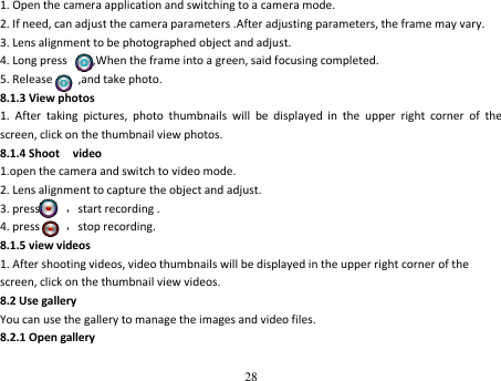 28  1. Open the camera application and switching to a camera mode. 2. If need, can adjust the camera parameters .After adjusting parameters, the frame may vary. 3. Lens alignment to be photographed object and adjust. 4. Long press        ,When the frame into a green, said focusing completed. 5. Release        ,and take photo. 8.1.3 View photos 1.  After  taking  pictures,  photo  thumbnails  will  be  displayed  in  the  upper  right  corner  of  the screen, click on the thumbnail view photos. 8.1.4 Shoot    video 1.open the camera and switch to video mode. 2. Lens alignment to capture the object and adjust. 3. press        ，start recording . 4. press        ，stop recording. 8.1.5 view videos 1. After shooting videos, video thumbnails will be displayed in the upper right corner of the screen, click on the thumbnail view videos. 8.2 Use gallery You can use the gallery to manage the images and video files. 8.2.1 Open gallery 