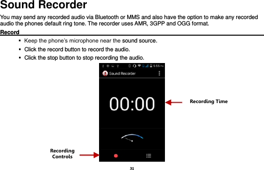 31 Sound Recorder You may send any recorded audio via Bluetooth or MMS and also have the option to make any recorded audio the phones default ring tone. The recorder uses AMR, 3GPP and OGG format. Record                                                                                                           Keep the phone’s microphone near the sound source.    Click the record button to record the audio.    Click the stop button to stop recording the audio.  Recording Controls Recording Time 