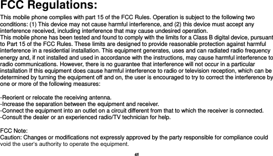 45  FCC Regulations: This mobile phone complies with part 15 of the FCC Rules. Operation is subject to the following two conditions: (1) This device may not cause harmful interference, and (2) this device must accept any interference received, including interference that may cause undesired operation. This mobile phone has been tested and found to comply with the limits for a Class B digital device, pursuant to Part 15 of the FCC Rules. These limits are designed to provide reasonable protection against harmful interference in a residential installation. This equipment generates, uses and can radiated radio frequency energy and, if not installed and used in accordance with the instructions, may cause harmful interference to radio communications. However, there is no guarantee that interference will not occur in a particular installation If this equipment does cause harmful interference to radio or television reception, which can be determined by turning the equipment off and on, the user is encouraged to try to correct the interference by one or more of the following measures:  -Reorient or relocate the receiving antenna. -Increase the separation between the equipment and receiver. -Connect the equipment into an outlet on a circuit different from that to which the receiver is connected. -Consult the dealer or an experienced radio/TV technician for help.  FCC Note: Caution: Changes or modifications not expressly approved by the party responsible for compliance could void the user‘s authority to operate the equipment. 