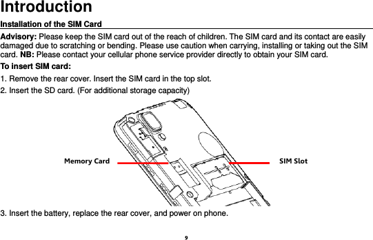 9 Introduction Installation of the SIM Card                                                                                       Advisory: Please keep the SIM card out of the reach of children. The SIM card and its contact are easily damaged due to scratching or bending. Please use caution when carrying, installing or taking out the SIM card. NB: Please contact your cellular phone service provider directly to obtain your SIM card. To insert SIM card: 1. Remove the rear cover. Insert the SIM card in the top slot.   2. Insert the SD card. (For additional storage capacity)  3. Insert the battery, replace the rear cover, and power on phone.  SIM Slot Memory Card 