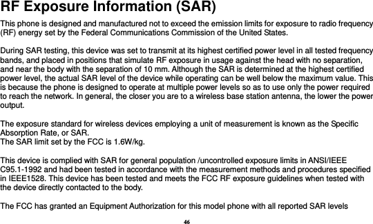 46 RF Exposure Information (SAR) This phone is designed and manufactured not to exceed the emission limits for exposure to radio frequency (RF) energy set by the Federal Communications Commission of the United States.    During SAR testing, this device was set to transmit at its highest certified power level in all tested frequency bands, and placed in positions that simulate RF exposure in usage against the head with no separation, and near the body with the separation of 10 mm. Although the SAR is determined at the highest certified power level, the actual SAR level of the device while operating can be well below the maximum value. This is because the phone is designed to operate at multiple power levels so as to use only the power required to reach the network. In general, the closer you are to a wireless base station antenna, the lower the power output.  The exposure standard for wireless devices employing a unit of measurement is known as the Specific Absorption Rate, or SAR.  The SAR limit set by the FCC is 1.6W/kg.   This device is complied with SAR for general population /uncontrolled exposure limits in ANSI/IEEE C95.1-1992 and had been tested in accordance with the measurement methods and procedures specified in IEEE1528. This device has been tested and meets the FCC RF exposure guidelines when tested with the device directly contacted to the body.    The FCC has granted an Equipment Authorization for this model phone with all reported SAR levels 