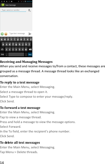  14  Receiving and Managing Messages When you send and receive messages to/from a contact, these messages are grouped as a message thread. A message thread looks like an exchanged conversation. To reply to a text message Enter the Main Menu, select Messaging. Select a message thread to open it. Select Type to compose to enter your message/reply. Click Send. To forward a text message Enter the Main Menu, select Messaging. Tap to view a message thread. Press and hold a message to view the message options. Select Forward. In the To field, enter the recipient’s phone number. Click Send. To delete all text messages Enter the Main Menu, select Messaging. Tap Menu &gt; Delete threads. 