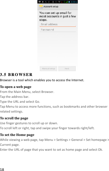  18  3.5 BROWSER Browser is a tool which enables you to access the Internet.   To open a web page From the Main Menu, select Browser. Tap the address bar. Type the URL and select Go. Tap Menu to access more functions, such as bookmarks and other browser related settings. To scroll the page Use finger gestures to scroll up or down.     To scroll left or right, tap and swipe your finger towards right/left.   To set the Home page While viewing a web page, tap Menu &gt; Settings &gt; General &gt; Set homepage &gt; Current page. Enter the URL of page that you want to set as home page and select Ok.   