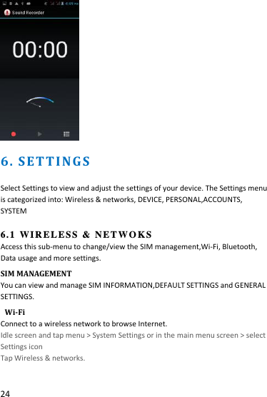  24   6 .  S ET T I N G S                               Select Settings to view and adjust the settings of your device. The Settings menu is categorized into: Wireless &amp; networks, DEVICE, PERSONAL,ACCOUNTS,   SYSTEM           6.1  WIRELESS &amp; NETWOKS Access this sub-menu to change/view the SIM management,Wi-Fi, Bluetooth, Data usage and more settings.   SIM MANAGEMENT You can view and manage SIM INFORMATION,DEFAULT SETTINGS and GENERAL SETTINGS.  Wi-Fi Connect to a wireless network to browse Internet. Idle screen and tap menu &gt; System Settings or in the main menu screen &gt; select Settings icon Tap Wireless &amp; networks. 