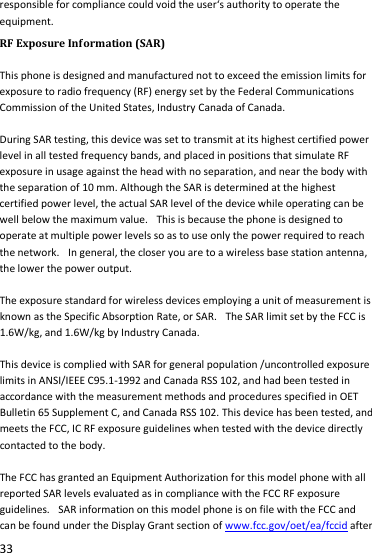  33 responsible for compliance could void the user‘s authority to operate the equipment. RF Exposure Information (SAR)  This phone is designed and manufactured not to exceed the emission limits for exposure to radio frequency (RF) energy set by the Federal Communications Commission of the United States, Industry Canada of Canada.    During SAR testing, this device was set to transmit at its highest certified power level in all tested frequency bands, and placed in positions that simulate RF exposure in usage against the head with no separation, and near the body with the separation of 10 mm. Although the SAR is determined at the highest certified power level, the actual SAR level of the device while operating can be well below the maximum value.   This is because the phone is designed to operate at multiple power levels so as to use only the power required to reach the network.   In general, the closer you are to a wireless base station antenna, the lower the power output.  The exposure standard for wireless devices employing a unit of measurement is known as the Specific Absorption Rate, or SAR.   The SAR limit set by the FCC is 1.6W/kg, and 1.6W/kg by Industry Canada.     This device is complied with SAR for general population /uncontrolled exposure limits in ANSI/IEEE C95.1-1992 and Canada RSS 102, and had been tested in accordance with the measurement methods and procedures specified in OET Bulletin 65 Supplement C, and Canada RSS 102. This device has been tested, and meets the FCC, IC RF exposure guidelines when tested with the device directly contacted to the body.    The FCC has granted an Equipment Authorization for this model phone with all reported SAR levels evaluated as in compliance with the FCC RF exposure guidelines.   SAR information on this model phone is on file with the FCC and can be found under the Display Grant section of www.fcc.gov/oet/ea/fccid after 