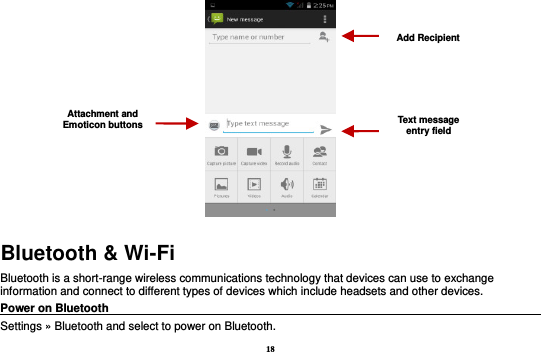 18  Bluetooth &amp; Wi-Fi Bluetooth is a short-range wireless communications technology that devices can use to exchange information and connect to different types of devices which include headsets and other devices. Power on Bluetooth                                                                                                                                                               Settings » Bluetooth and select to power on Bluetooth. Attachment and Emoticon buttons Text message entry field Add Recipient 