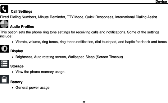 37                                                                                         Device            Call Settings     Fixed Dialing Numbers, Minute Reminder, TTY Mode, Quick Responses, International Dialing Assist   Audio Profiles This option sets the phone ring tone settings for receiving calls and notifications. Some of the settings include:    Vibrate, volume, ring tones, ring tones notification, dial touchpad, and haptic feedback and tones   Display        Brightness, Auto rotating screen, Wallpaper, Sleep (Screen Timeout)  Storage    View the phone memory usage.   Battery      General power usage 