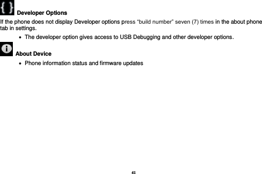 41   Developer Options   If the phone does not display Developer options press “build number” seven (7) times in the about phone tab in settings.      The developer option gives access to USB Debugging and other developer options.   About Device      Phone information status and firmware updates            