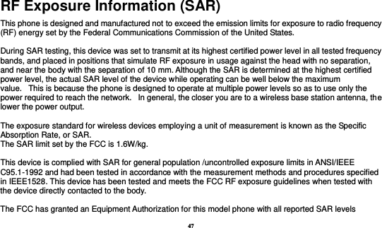 47 RF Exposure Information (SAR) This phone is designed and manufactured not to exceed the emission limits for exposure to radio frequency (RF) energy set by the Federal Communications Commission of the United States.    During SAR testing, this device was set to transmit at its highest certified power level in all tested frequency bands, and placed in positions that simulate RF exposure in usage against the head with no separation, and near the body with the separation of 10 mm. Although the SAR is determined at the highest certified power level, the actual SAR level of the device while operating can be well below the maximum value.   This is because the phone is designed to operate at multiple power levels so as to use only the power required to reach the network.   In general, the closer you are to a wireless base station antenna, the lower the power output.  The exposure standard for wireless devices employing a unit of measurement is known as the Specific Absorption Rate, or SAR.  The SAR limit set by the FCC is 1.6W/kg.   This device is complied with SAR for general population /uncontrolled exposure limits in ANSI/IEEE C95.1-1992 and had been tested in accordance with the measurement methods and procedures specified in IEEE1528. This device has been tested and meets the FCC RF exposure guidelines when tested with the device directly contacted to the body.    The FCC has granted an Equipment Authorization for this model phone with all reported SAR levels 